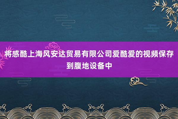 将感酷上海风安达贸易有限公司爱酷爱的视频保存到腹地设备中