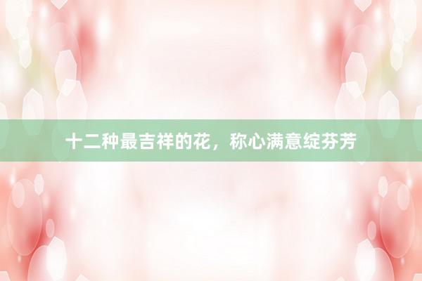 十二种最吉祥的花，称心满意绽芬芳