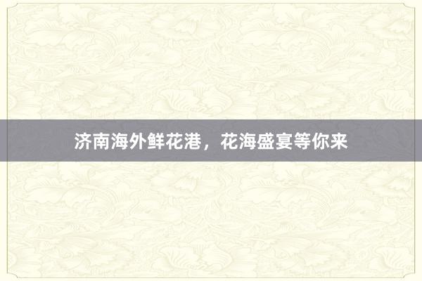 济南海外鲜花港,花海盛宴等你来