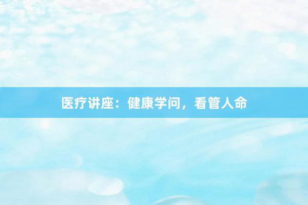 医疗讲座：健康学问，看管人命